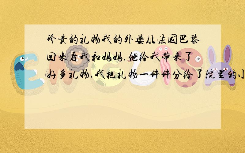 珍贵的礼物我的外婆从法国巴黎回来看我和妈妈.他给我带来了好多礼物,我把礼物一件件分给了院里的小朋友,大家都恒高兴.//几