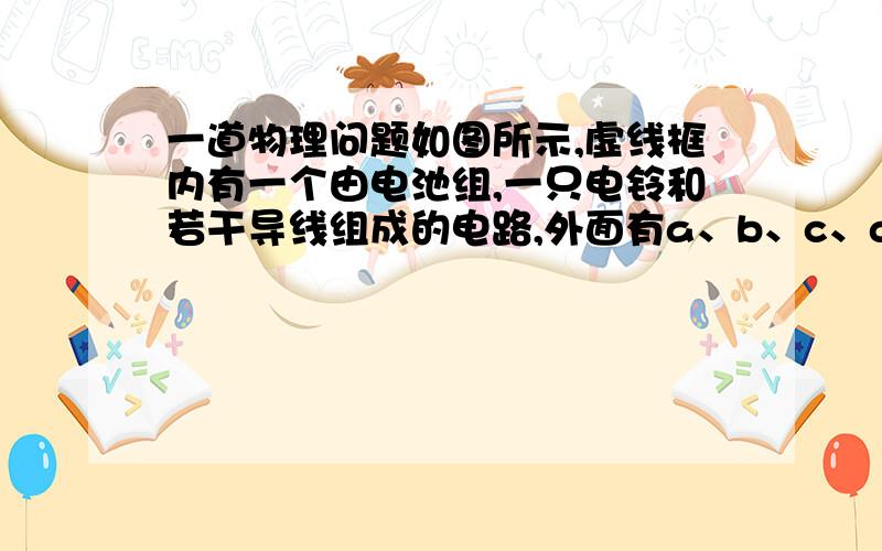 一道物理问题如图所示,虚线框内有一个由电池组,一只电铃和若干导线组成的电路,外面有a、b、c、d四个接线柱,当用导线将a