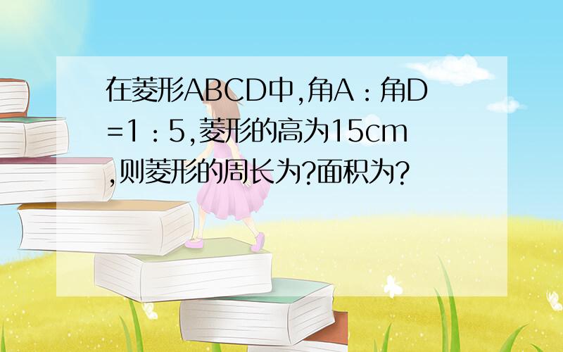 在菱形ABCD中,角A：角D=1：5,菱形的高为15cm,则菱形的周长为?面积为?