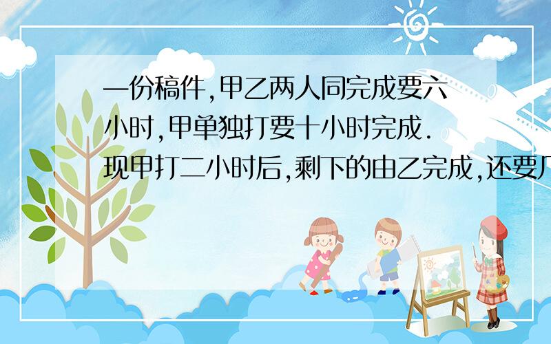 —份稿件,甲乙两人同完成要六小时,甲单独打要十小时完成.现甲打二小时后,剩下的由乙完成,还要几小时