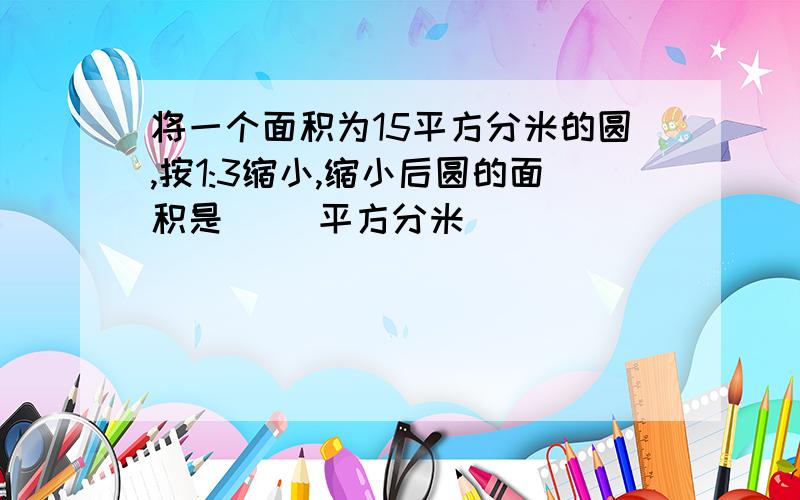 将一个面积为15平方分米的圆,按1:3缩小,缩小后圆的面积是（ ）平方分米