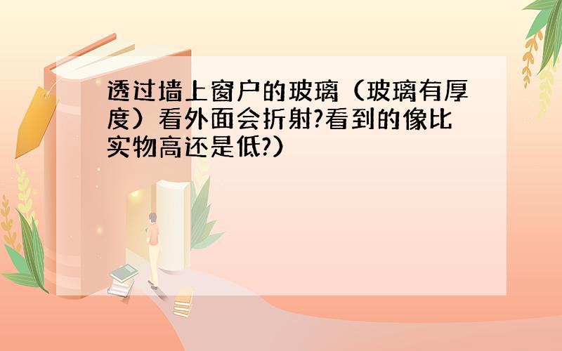 透过墙上窗户的玻璃（玻璃有厚度）看外面会折射?看到的像比实物高还是低?）