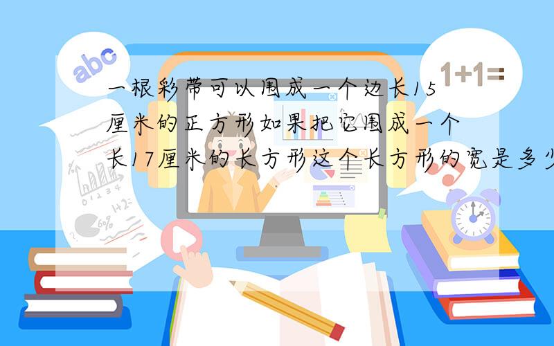 一根彩带可以围成一个边长15厘米的正方形如果把它围成一个长17厘米的长方形这个长方形的宽是多少厘米