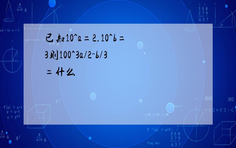 已知10^a=2.10^b=3则100^3a/2-b/3=什么