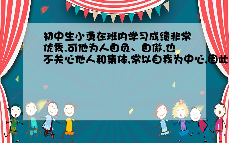 初中生小勇在班内学习成绩非常优秀,可他为人自负、自傲,也不关心他人和集体,常以自我为中心,因此同学们都躲着他,小勇感到很