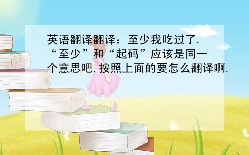 英语翻译翻译：至少我吃过了.“至少”和“起码”应该是同一个意思吧,按照上面的要怎么翻译啊.