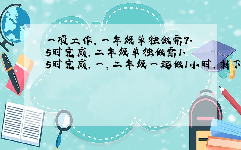 一项工作,一年级单独做需7.5时完成,二年级单独做需1.5时完成,一,二年级一起做1小时,剩下的二年级完成 ,共需多少时