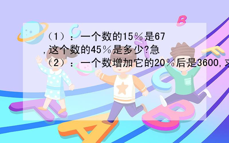 （1）：一个数的15％是67,这个数的45％是多少?急 （2）：一个数增加它的20％后是3600,求这个数.