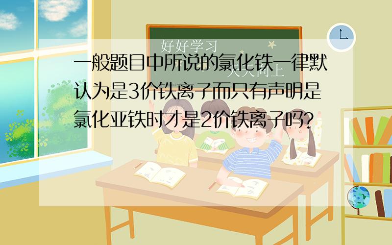 一般题目中所说的氯化铁一律默认为是3价铁离子而只有声明是氯化亚铁时才是2价铁离子吗?