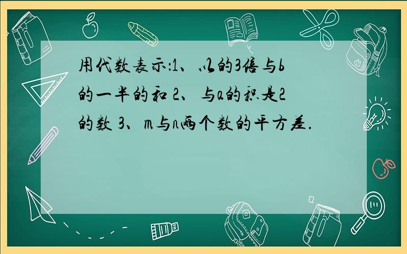 用代数表示：1、以的3倍与b的一半的和 2、与a的积是2的数 3、m与n两个数的平方差.