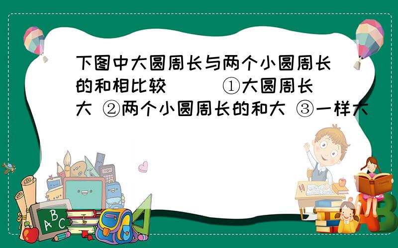 下图中大圆周长与两个小圆周长的和相比较（ ） ①大圆周长大 ②两个小圆周长的和大 ③一样大