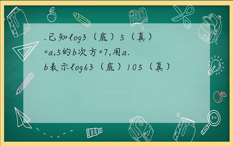 .已知log3（底）5（真）=a,5的b次方=7,用a.b表示log63（底）105（真）