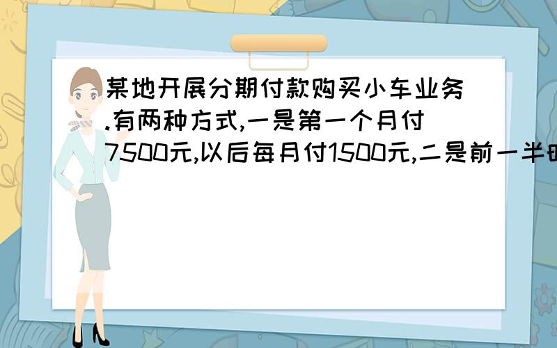 某地开展分期付款购买小车业务.有两种方式,一是第一个月付7500元,以后每月付1500元,二是前一半时