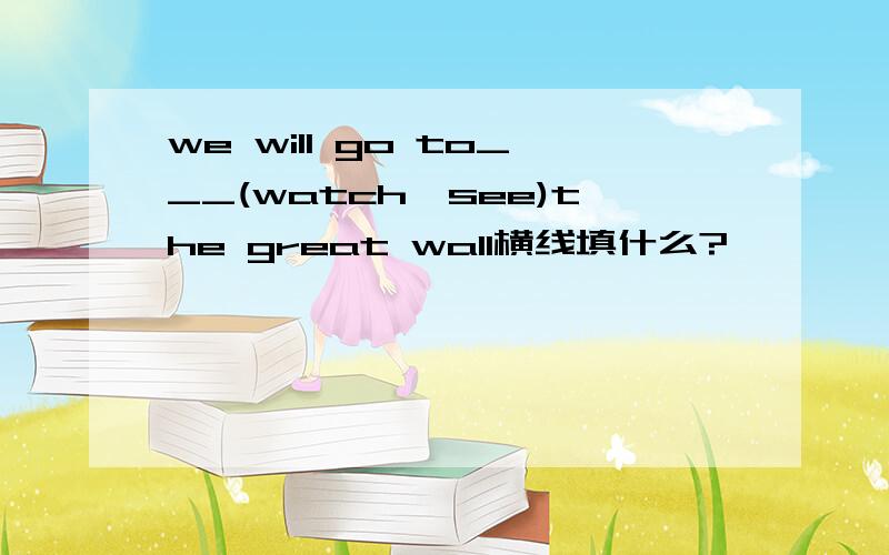 we will go to___(watch,see)the great wall横线填什么?