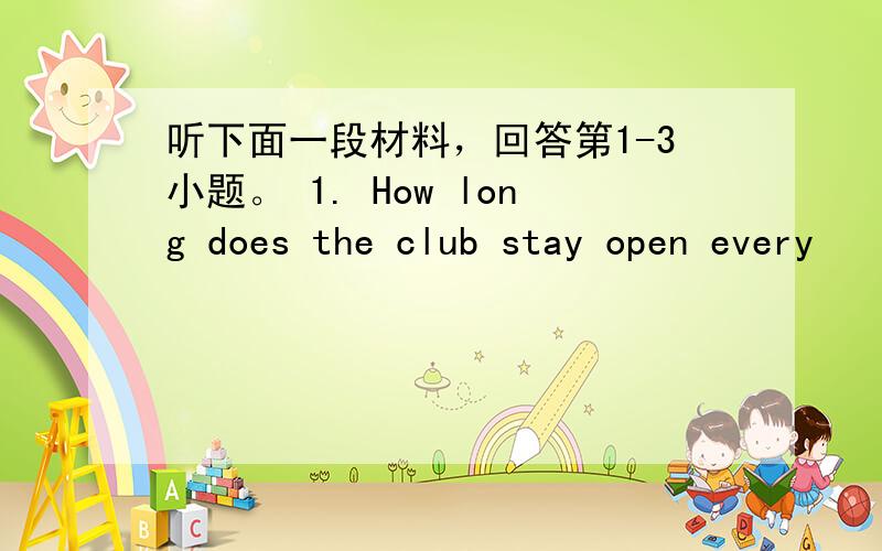 听下面一段材料，回答第1-3小题。 1. How long does the club stay open every