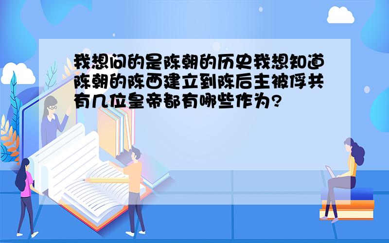 我想问的是陈朝的历史我想知道陈朝的陈西建立到陈后主被俘共有几位皇帝都有哪些作为?