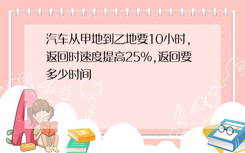 汽车从甲地到乙地要10小时,返回时速度提高25%,返回要多少时间