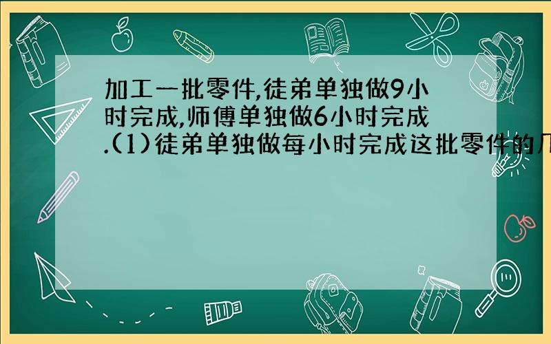 加工一批零件,徒弟单独做9小时完成,师傅单独做6小时完成.(1)徒弟单独做每小时完成这批零件的几分之几?师傅单独做每小时