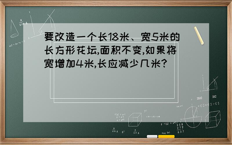 要改造一个长18米、宽5米的长方形花坛,面积不变,如果将宽增加4米,长应减少几米?