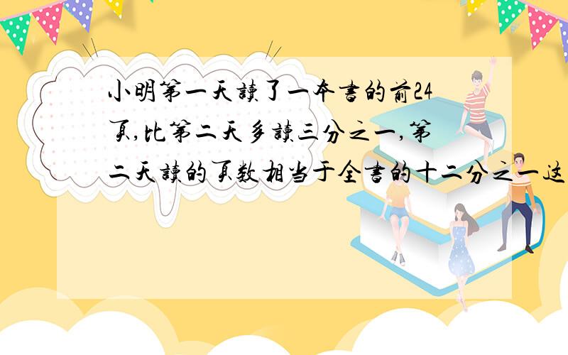 小明第一天读了一本书的前24页,比第二天多读三分之一,第二天读的页数相当于全书的十二分之一这本书一共