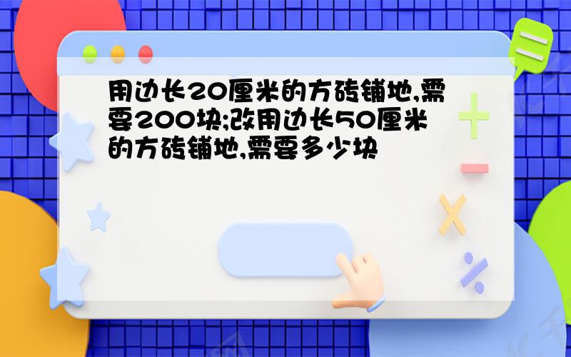 用边长20厘米的方砖铺地,需要200块;改用边长50厘米的方砖铺地,需要多少块