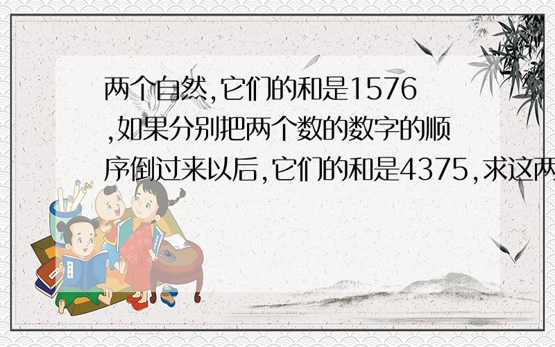 两个自然,它们的和是1576,如果分别把两个数的数字的顺序倒过来以后,它们的和是4375,求这两个自然数.