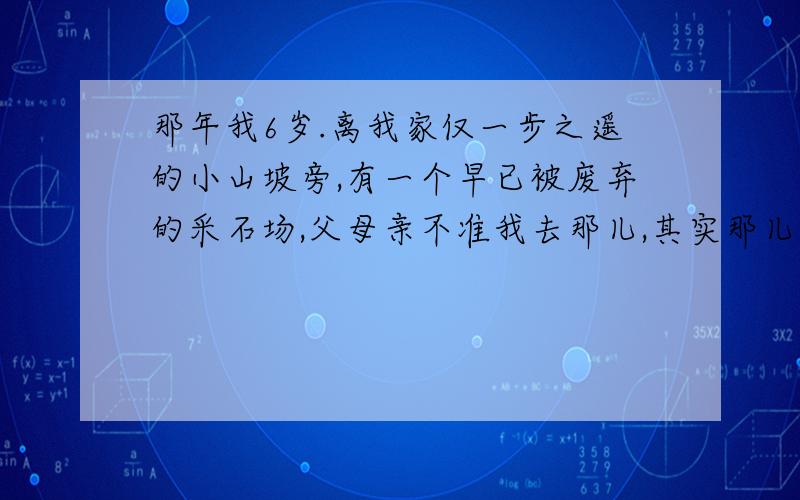 那年我6岁.离我家仅一步之遥的小山坡旁,有一个早已被废弃的采石场,父母亲不准我去那儿,其实那儿风景十分迷人.