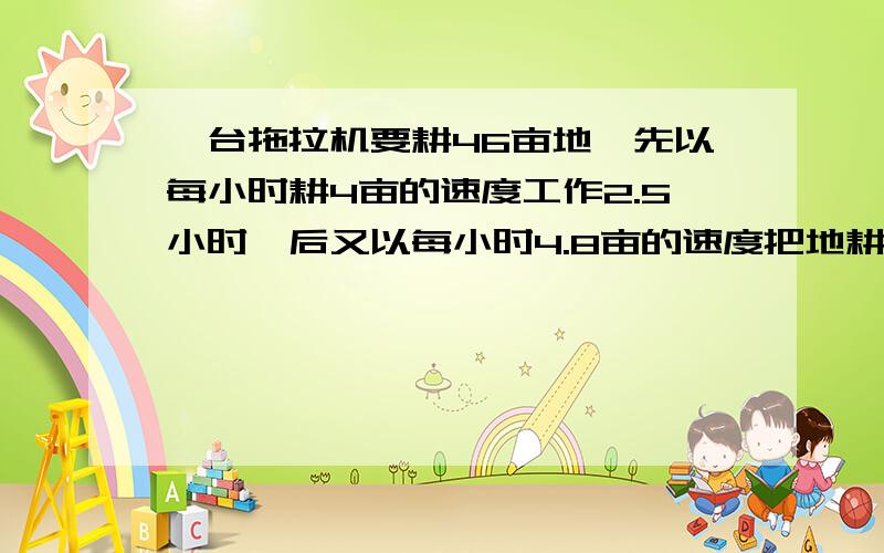 一台拖拉机要耕46亩地,先以每小时耕4亩的速度工作2.5小时,后又以每小时4.8亩的速度把地耕完,这台拖拉机平均每小时耕