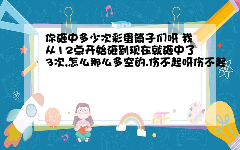 你砸中多少次彩蛋筒子们呀 我从12点开始砸到现在就砸中了3次,怎么那么多空的.伤不起呀伤不起