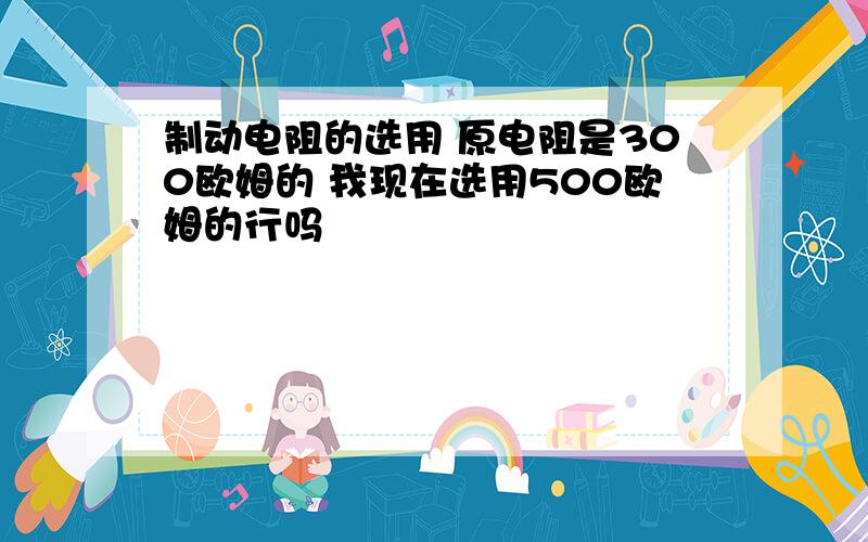 制动电阻的选用 原电阻是300欧姆的 我现在选用500欧姆的行吗