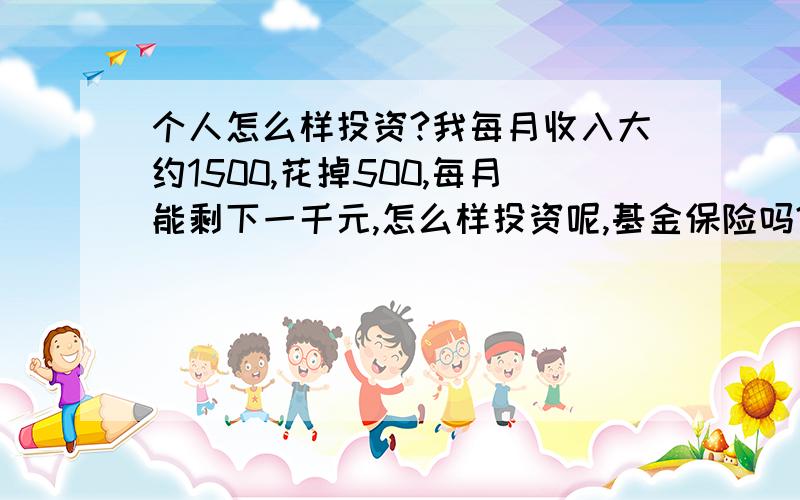 个人怎么样投资?我每月收入大约1500,花掉500,每月能剩下一千元,怎么样投资呢,基金保险吗?