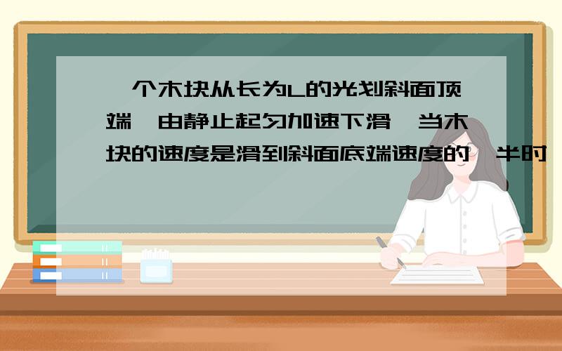 一个木块从长为L的光划斜面顶端,由静止起匀加速下滑,当木块的速度是滑到斜面底端速度的一半时,