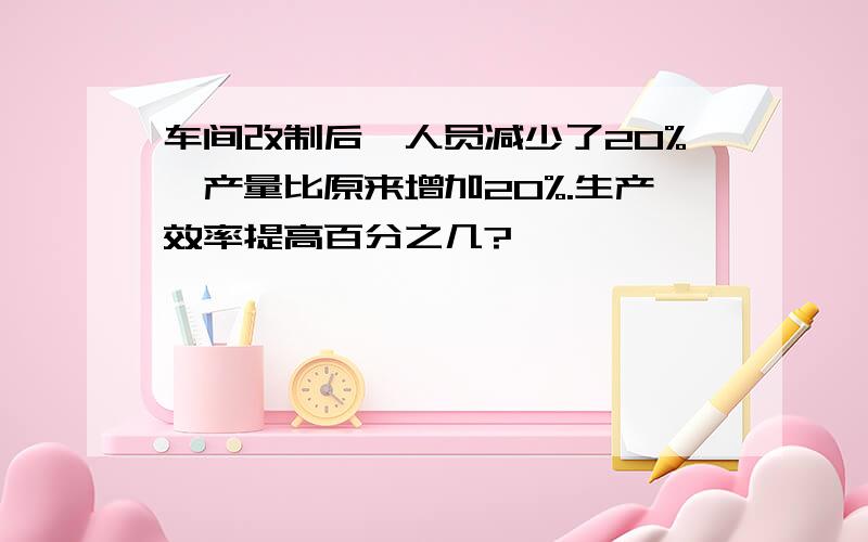 车间改制后,人员减少了20%,产量比原来增加20%.生产效率提高百分之几?