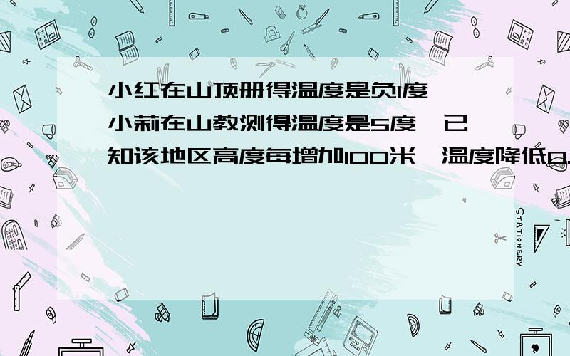 小红在山顶册得温度是负1度,小莉在山教测得温度是5度,已知该地区高度每增加100米,温度降低0.8度,这个山峰高度大约是