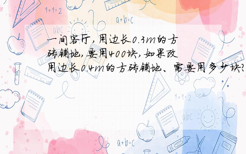 一间客厅,用边长0.3m的方砖铺地,要用400块,如果改用边长0.4m的方砖铺地、需要用多少块?