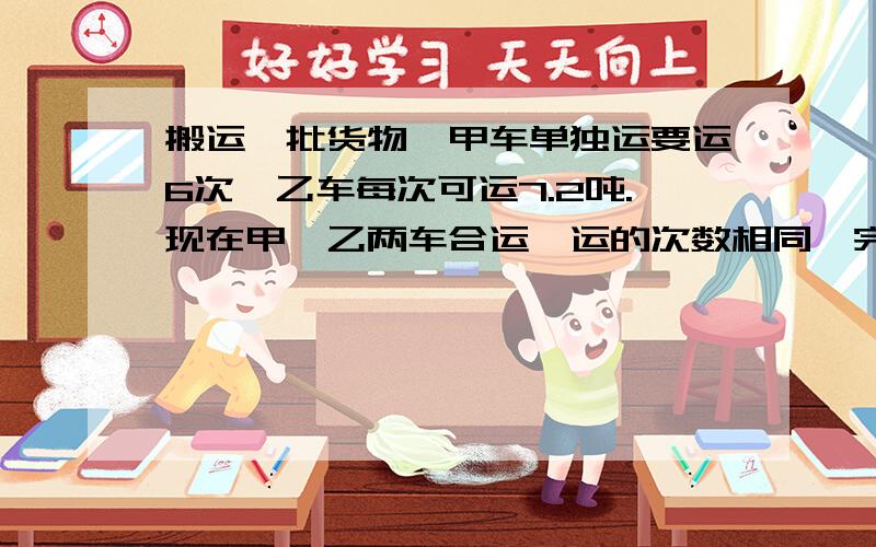 搬运一批货物,甲车单独运要运6次,乙车每次可运7.2吨.现在甲、乙两车合运,运的次数相同,完成任务时,甲、乙两车搬运货物