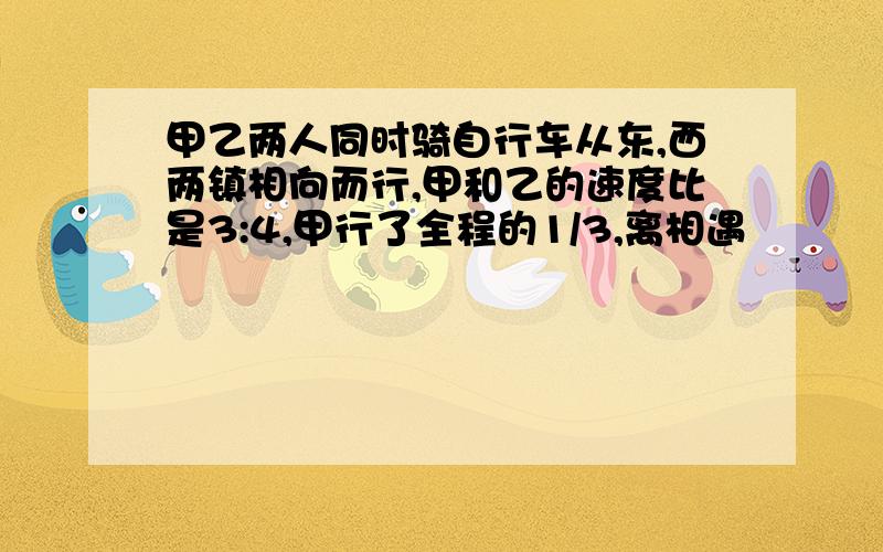 甲乙两人同时骑自行车从东,西两镇相向而行,甲和乙的速度比是3:4,甲行了全程的1/3,离相遇