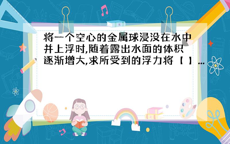 将一个空心的金属球浸没在水中并上浮时,随着露出水面的体积逐渐增大,求所受到的浮力将【 】...