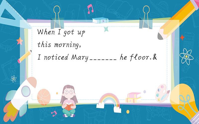 When I got up this morning, I noticed Mary_______ he floor.&