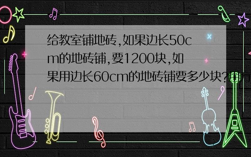 给教室铺地砖,如果边长50cm的地砖铺,要1200块,如果用边长60cm的地砖铺要多少块?用方程解出!