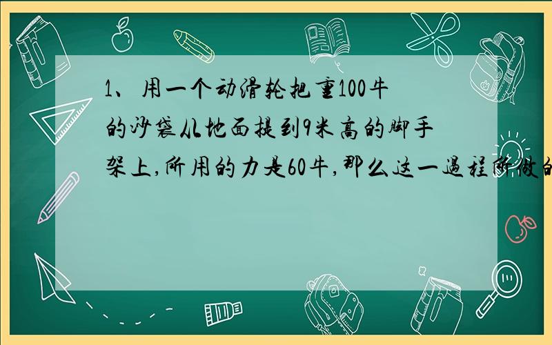 1、用一个动滑轮把重100牛的沙袋从地面提到9米高的脚手架上,所用的力是60牛,那么这一过程所做的总功和有用力分别是多少