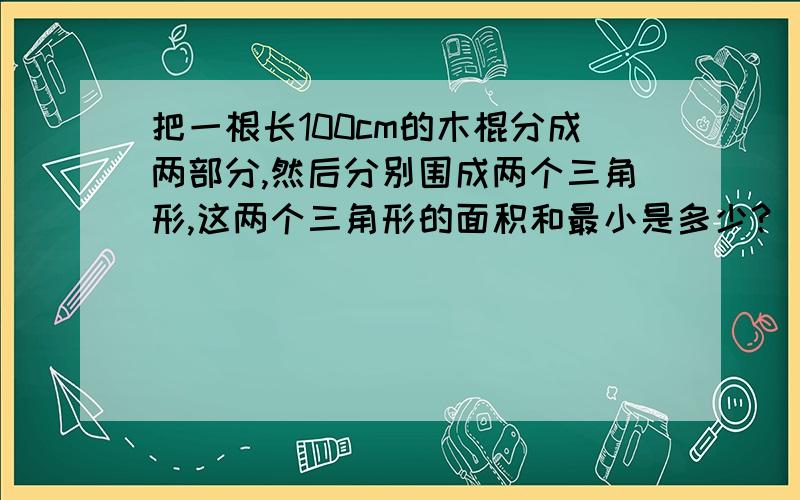 把一根长100cm的木棍分成两部分,然后分别围成两个三角形,这两个三角形的面积和最小是多少?