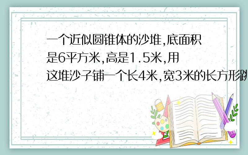 一个近似圆锥体的沙堆,底面积是6平方米,高是1.5米,用这堆沙子铺一个长4米,宽3米的长方形跳远场地,