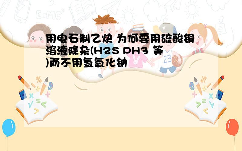 用电石制乙炔 为何要用硫酸铜溶液除杂(H2S PH3 等)而不用氢氧化钠