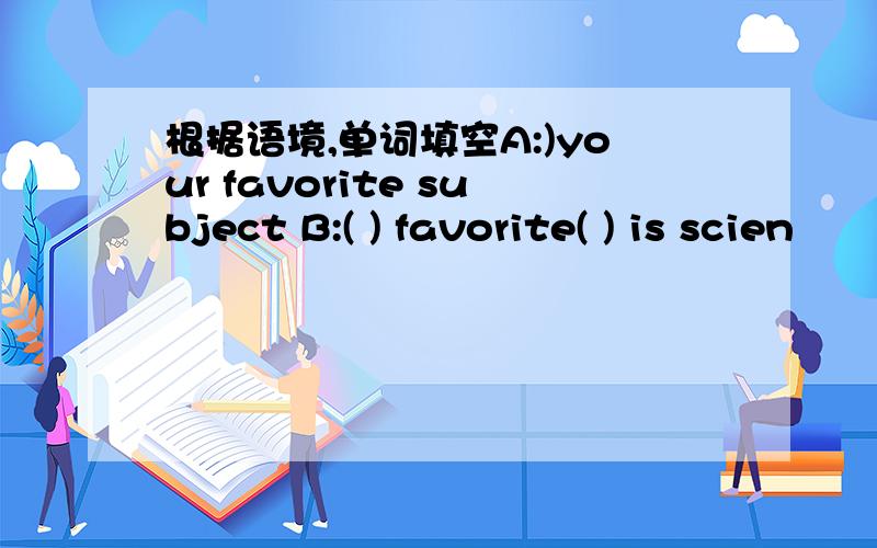 根据语境,单词填空A:)your favorite subject B:( ) favorite( ) is scien