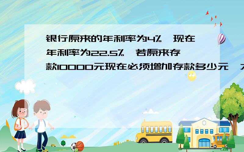 银行原来的年利率为4%,现在年利率为22.5%,若原来存款10000元现在必须增加存款多少元,才能使利息相同