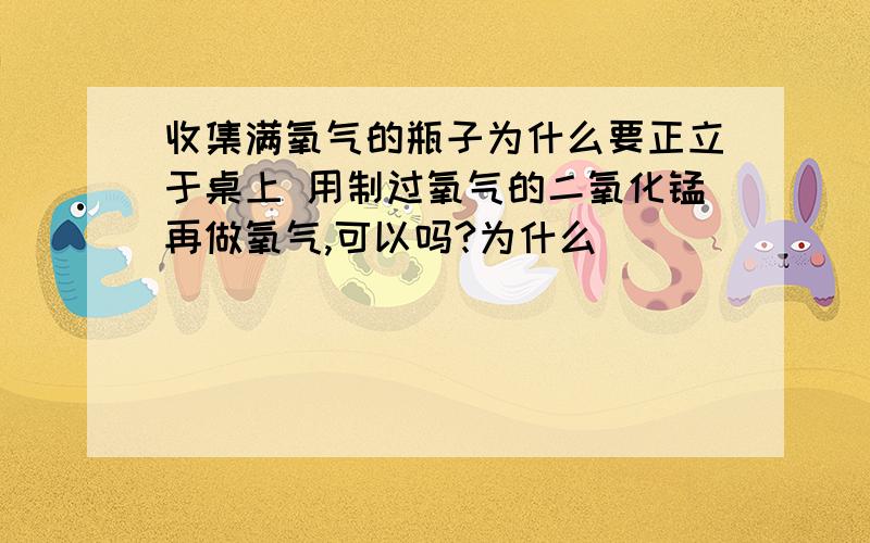 收集满氧气的瓶子为什么要正立于桌上 用制过氧气的二氧化锰再做氧气,可以吗?为什么