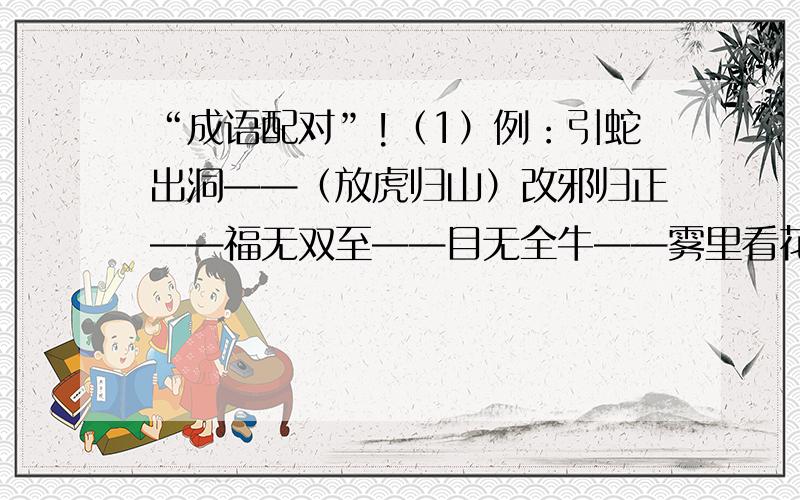 “成语配对”!（1）例：引蛇出洞——（放虎归山）改邪归正——福无双至——目无全牛——雾里看花——牵肠挂肚——獐头鼠目——