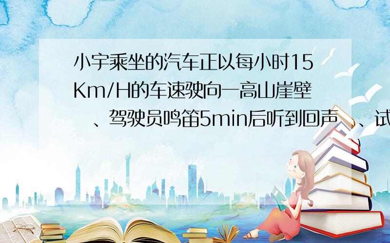 小宇乘坐的汽车正以每小时15Km/H的车速驶向一高山崖壁　、驾驶员鸣笛5min后听到回声　、试问:现在汽车和大山崖壁的距