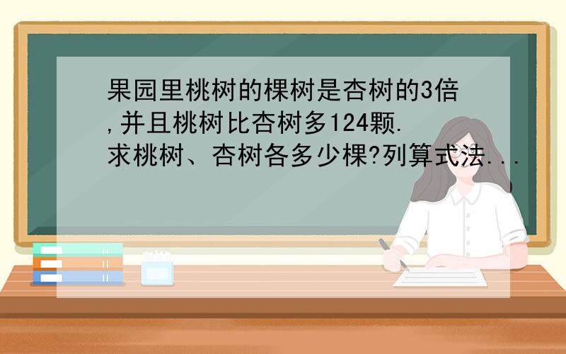 果园里桃树的棵树是杏树的3倍,并且桃树比杏树多124颗.求桃树、杏树各多少棵?列算式法...